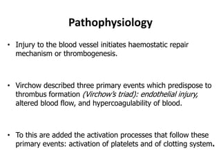 Pathophysiology
• Injury to the blood vessel initiates haemostatic repair
mechanism or thrombogenesis.
• Virchow described three primary events which predispose to
thrombus formation (Virchow’s triad): endothelial injury,
altered blood flow, and hypercoagulability of blood.
• To this are added the activation processes that follow these
primary events: activation of platelets and of clotting system.
 