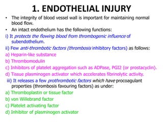 1. ENDOTHELIAL INJURY
• The integrity of blood vessel wall is important for maintaining normal
blood flow.
• An intact endothelium has the following functions:
i) It protects the flowing blood from thrombogenic influence of
subendothelium.
ii) Few anti-thrombotic factors (thrombosis inhibitory factors) as follows:
a) Heparin-like substance
b) Thrombomodulin
c) Inhibitors of platelet aggregation such as ADPase, PGI2 (or prostacyclin).
d) Tissue plasminogen activator which accelerates fibrinolytic activity.
iii) It releases a few prothrombotic factors which have procoagulant
properties (thrombosis favouring factors) as under:
a) Thromboplastin or tissue factor
b) von Willebrand factor
c) Platelet activating factor
d) Inhibitor of plasminogen activator
 