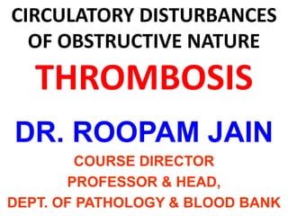 CIRCULATORY DISTURBANCES
OF OBSTRUCTIVE NATURE
THROMBOSIS
DR. ROOPAM JAIN
COURSE DIRECTOR
PROFESSOR & HEAD,
DEPT. OF PATHOLOGY & BLOOD BANK
 