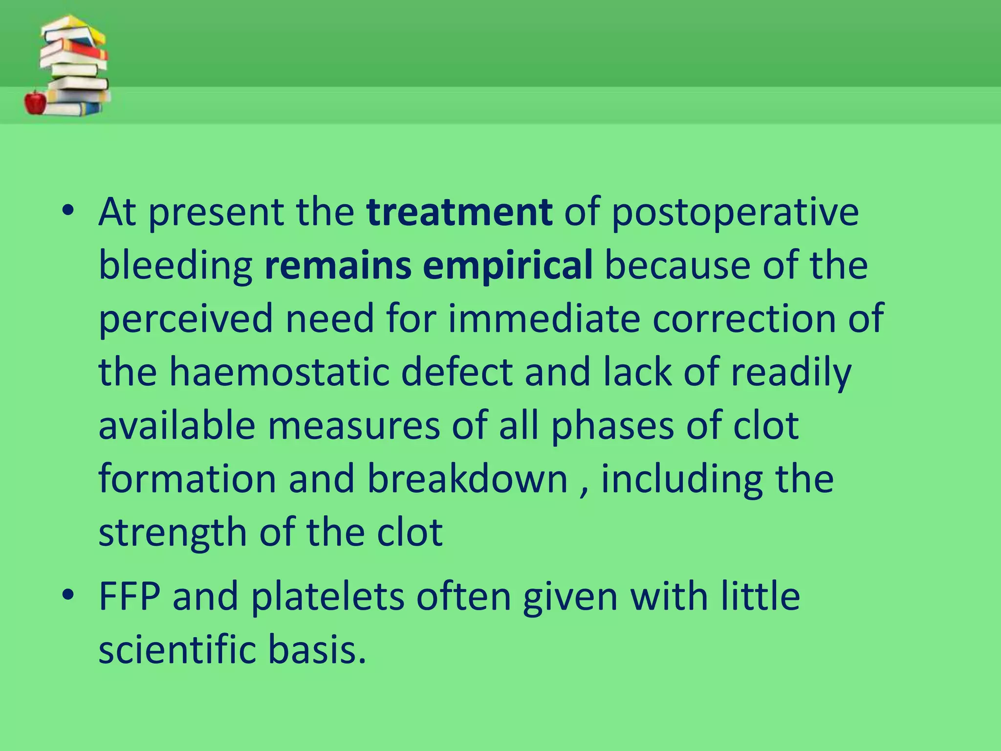 • At present the treatment of postoperative 
bleeding remains empirical because of the 
perceived need for immediate correction of 
the haemostatic defect and lack of readily 
available measures of all phases of clot 
formation and breakdown , including the 
strength of the clot 
• FFP and platelets often given with little 
scientific basis. 
 