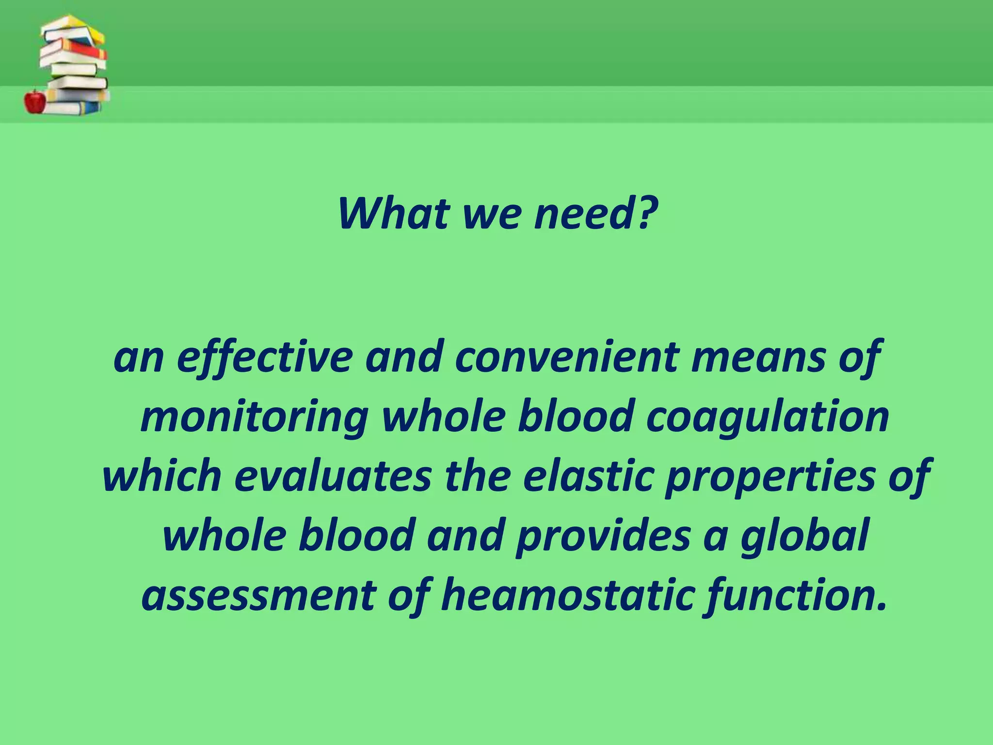 What we need? 
an effective and convenient means of 
monitoring whole blood coagulation 
which evaluates the elastic properties of 
whole blood and provides a global 
assessment of heamostatic function. 
 