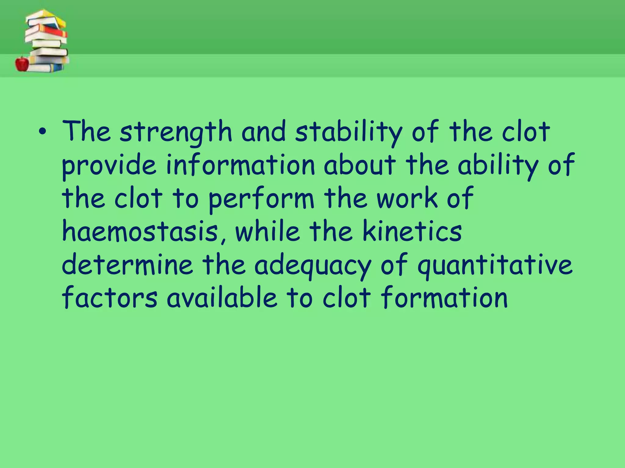 • The strength and stability of the clot 
provide information about the ability of 
the clot to perform the work of 
haemostasis, while the kinetics 
determine the adequacy of quantitative 
factors available to clot formation 
 