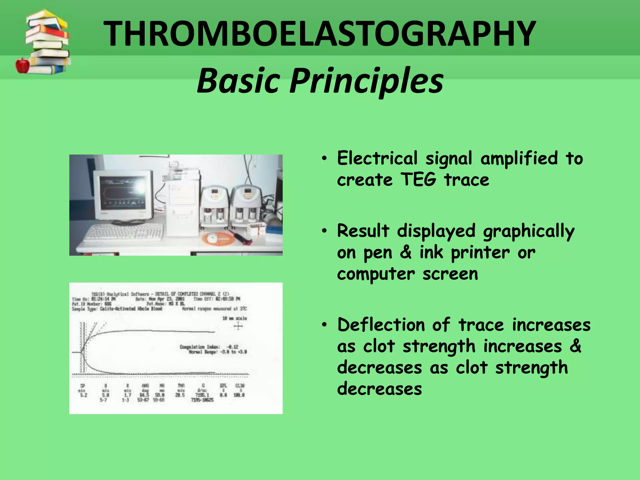THROMBOELASTOGRAPHY 
Basic Principles 
• Electrical signal amplified to 
create TEG trace 
• Result displayed graphically 
on pen & ink printer or 
computer screen 
• Deflection of trace increases 
as clot strength increases & 
decreases as clot strength 
decreases 
 