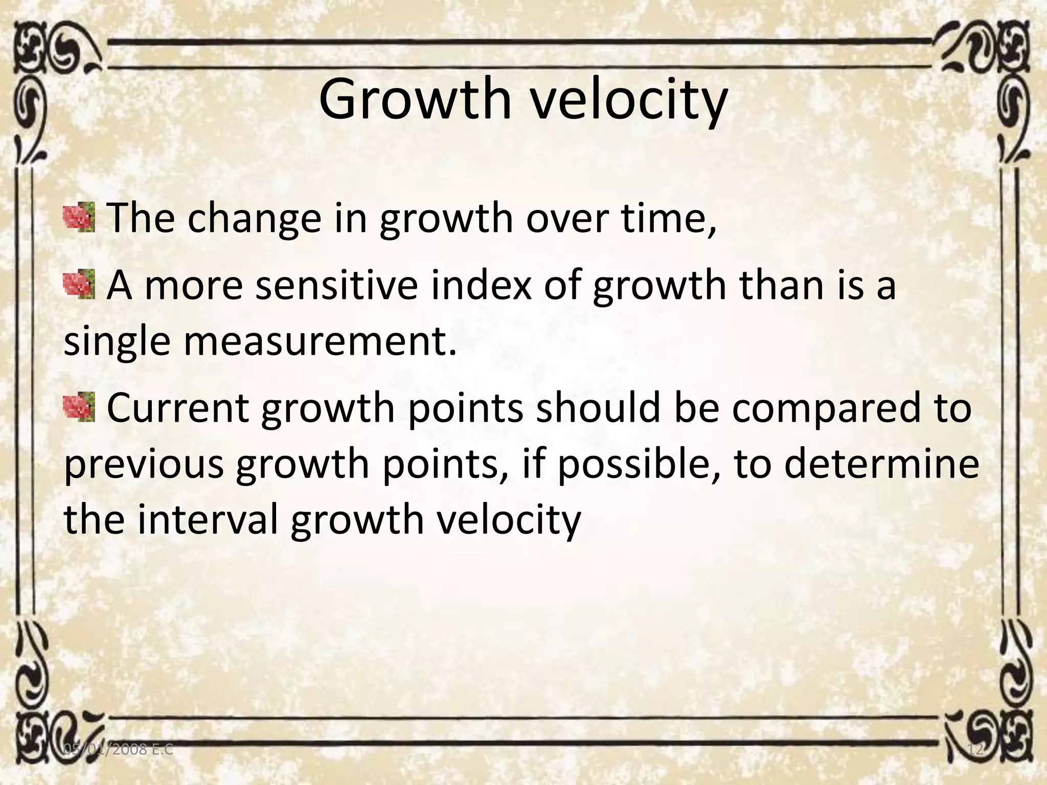 Growth velocity
The change in growth over time,
A more sensitive index of growth than is a
single measurement.
Current growth points should be compared to
previous growth points, if possible, to determine
the interval growth velocity
05/01/2008 E.C 12
 