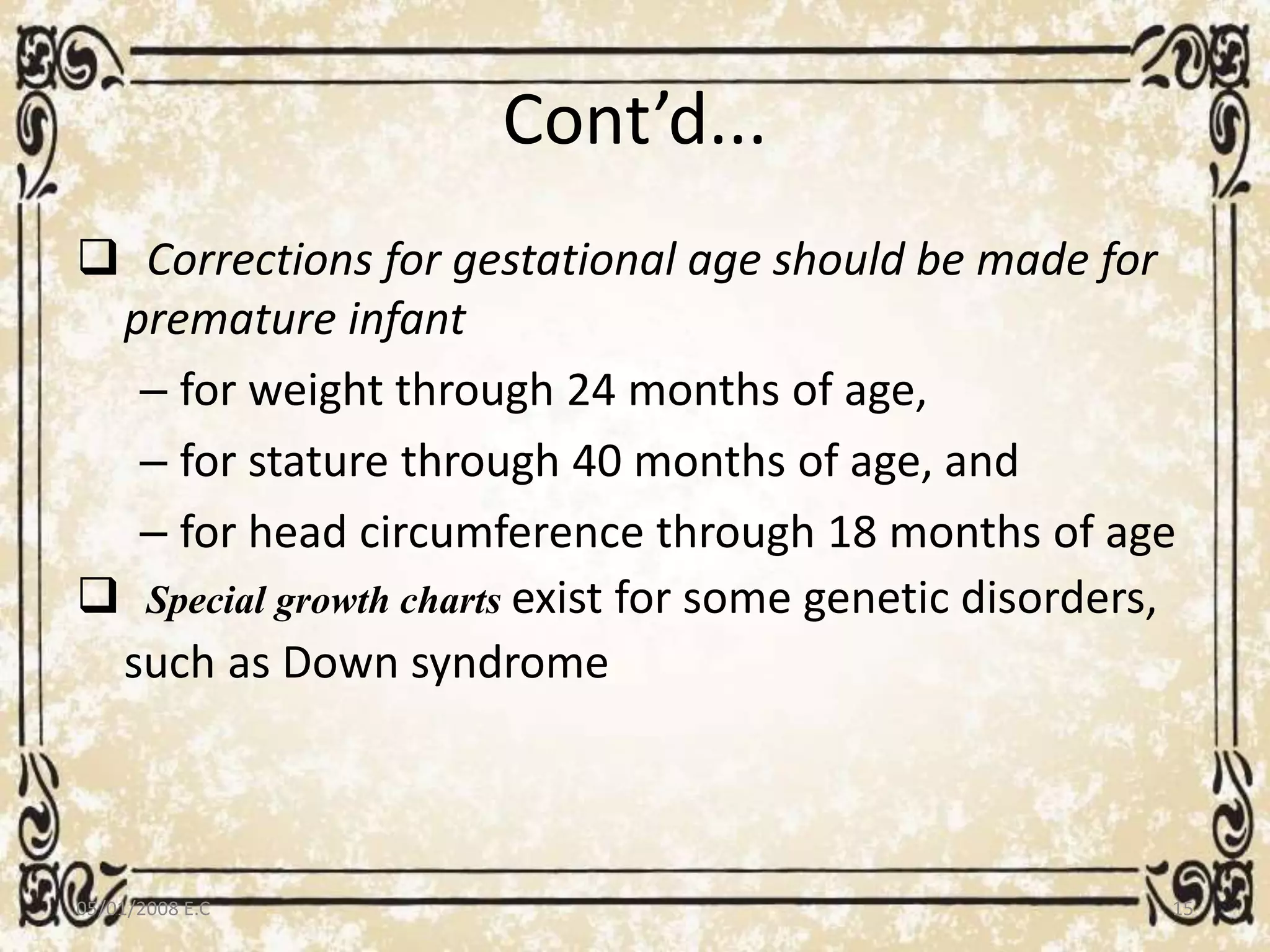 Cont’d...
 Corrections for gestational age should be made for
premature infant
– for weight through 24 months of age,
– for stature through 40 months of age, and
– for head circumference through 18 months of age
 Special growth charts exist for some genetic disorders,
such as Down syndrome
05/01/2008 E.C 15
 