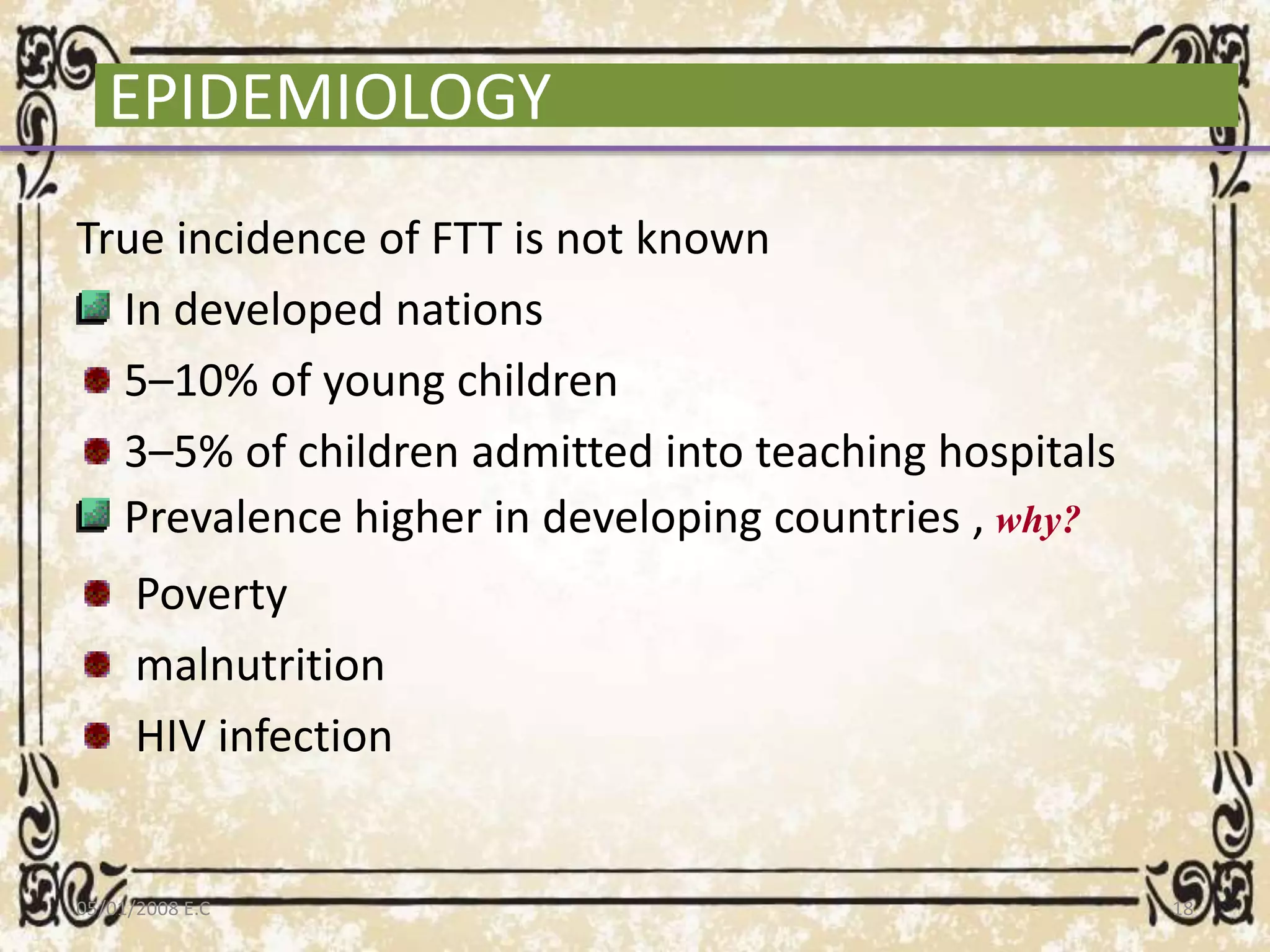 EPIDEMIOLOGY
True incidence of FTT is not known
In developed nations
5–10% of young children
3–5% of children admitted into teaching hospitals
Prevalence higher in developing countries , why?
Poverty
malnutrition
HIV infection
05/01/2008 E.C 18
 