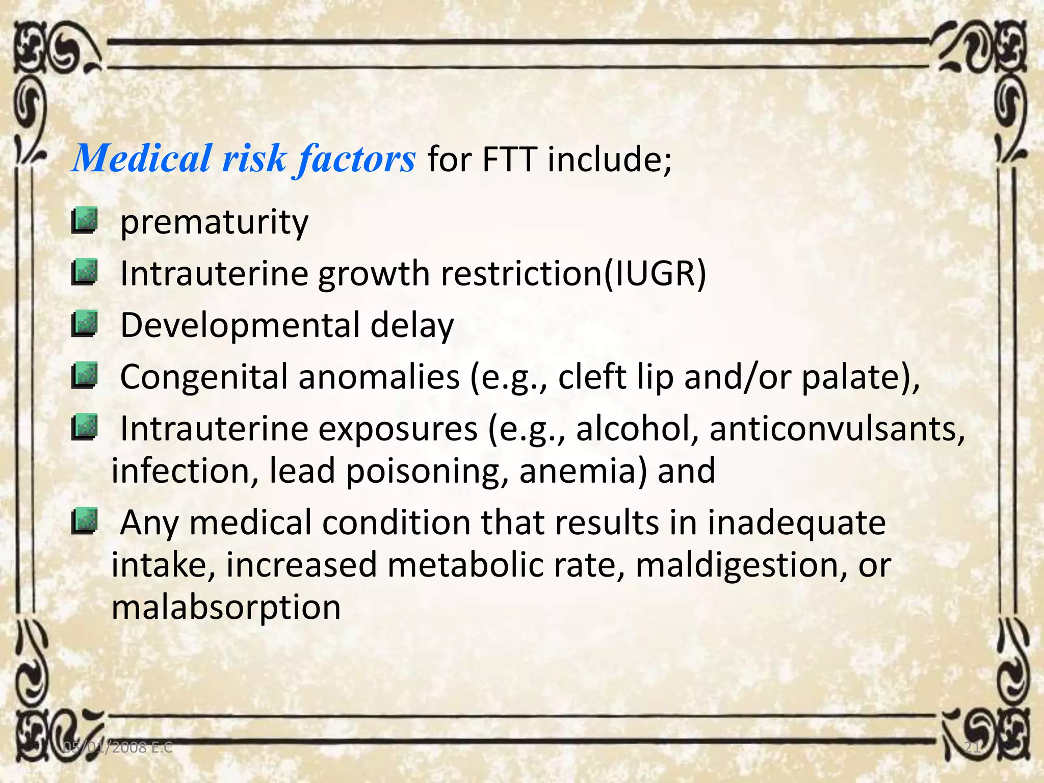 Medical risk factors for FTT include;
prematurity
Intrauterine growth restriction(IUGR)
Developmental delay
Congenital anomalies (e.g., cleft lip and/or palate),
Intrauterine exposures (e.g., alcohol, anticonvulsants,
infection, lead poisoning, anemia) and
Any medical condition that results in inadequate
intake, increased metabolic rate, maldigestion, or
malabsorption
05/01/2008 E.C 21
 