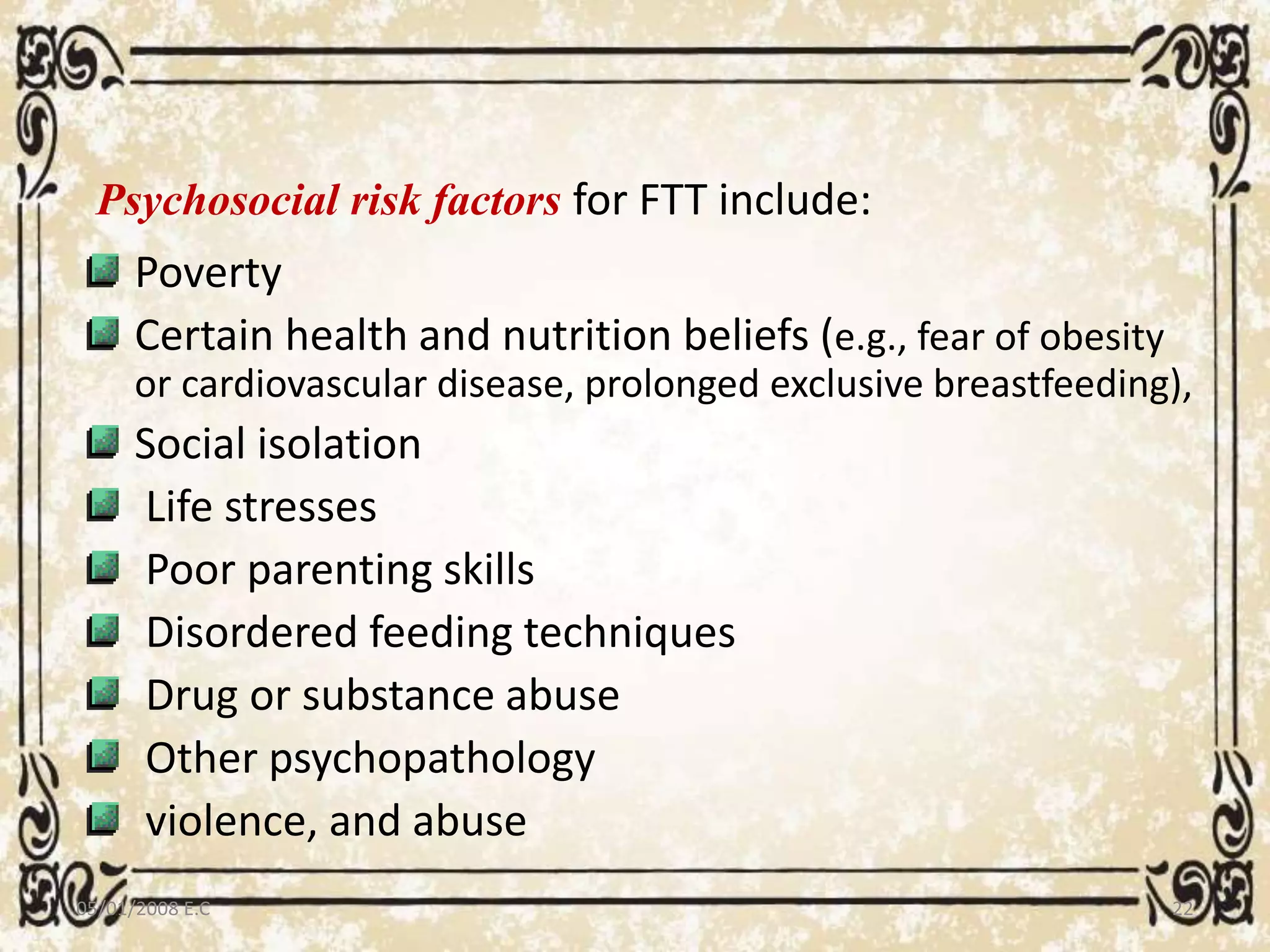 Psychosocial risk factors for FTT include:
Poverty
Certain health and nutrition beliefs (e.g., fear of obesity
or cardiovascular disease, prolonged exclusive breastfeeding),
Social isolation
Life stresses
Poor parenting skills
Disordered feeding techniques
Drug or substance abuse
Other psychopathology
violence, and abuse
05/01/2008 E.C 22
 