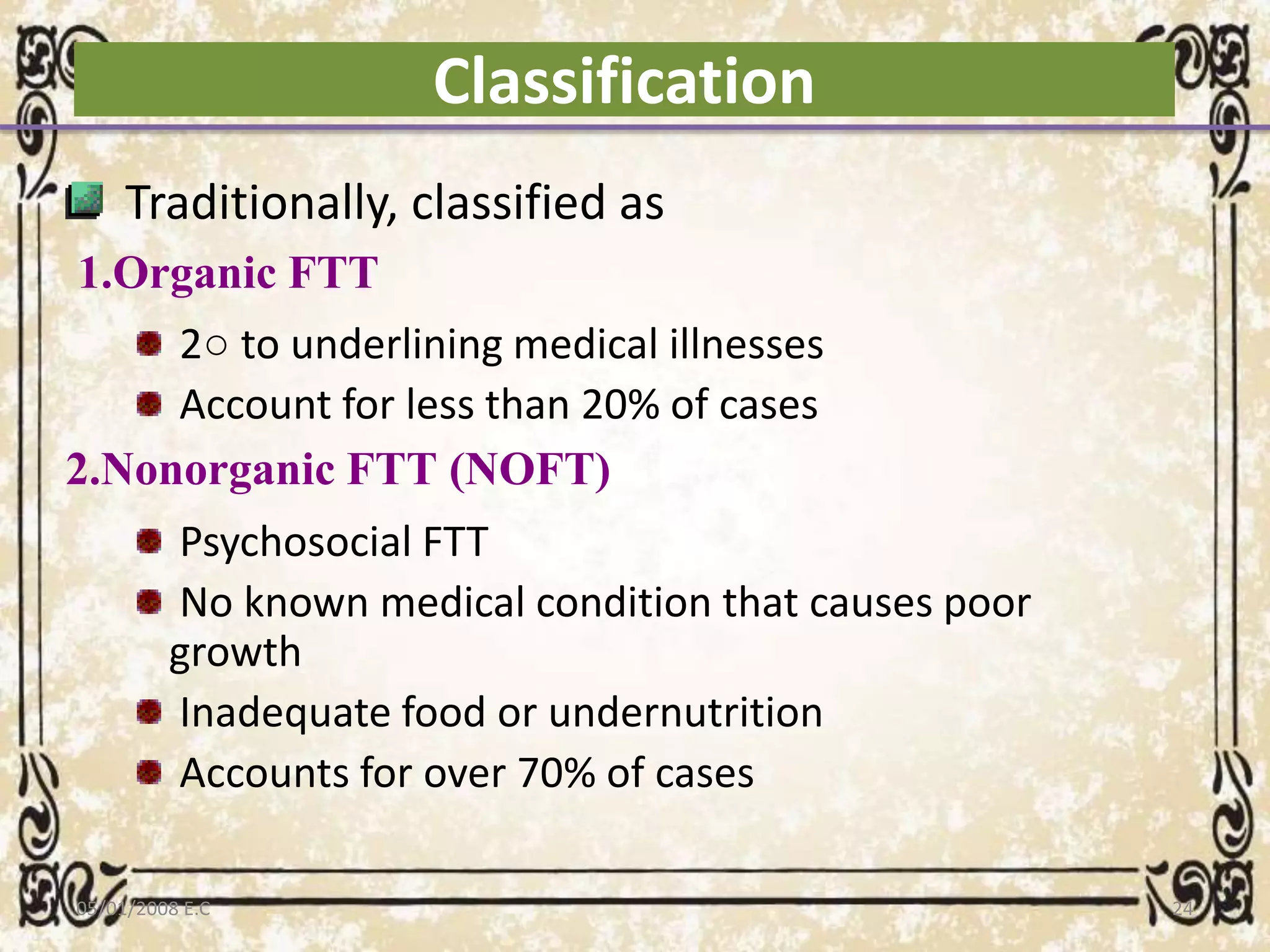 Classification
Traditionally, classified as
1.Organic FTT
2○ to underlining medical illnesses
Account for less than 20% of cases
2.Nonorganic FTT (NOFT)
Psychosocial FTT
No known medical condition that causes poor
growth
Inadequate food or undernutrition
Accounts for over 70% of cases
05/01/2008 E.C 24
 