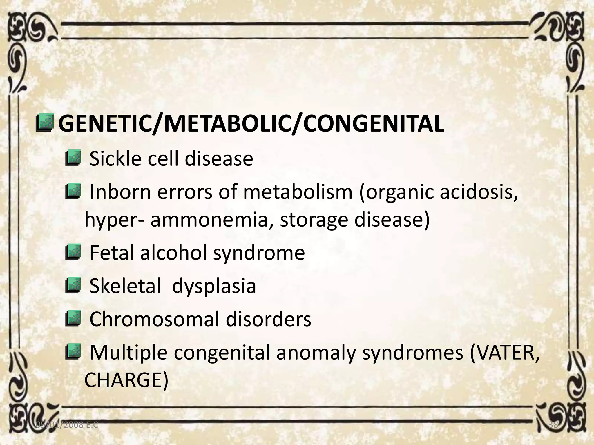 GENETIC/METABOLIC/CONGENITAL
Sickle cell disease
Inborn errors of metabolism (organic acidosis,
hyper- ammonemia, storage disease)
Fetal alcohol syndrome
Skeletal dysplasia
Chromosomal disorders
Multiple congenital anomaly syndromes (VATER,
CHARGE)
05/01/2008 E.C 38
 