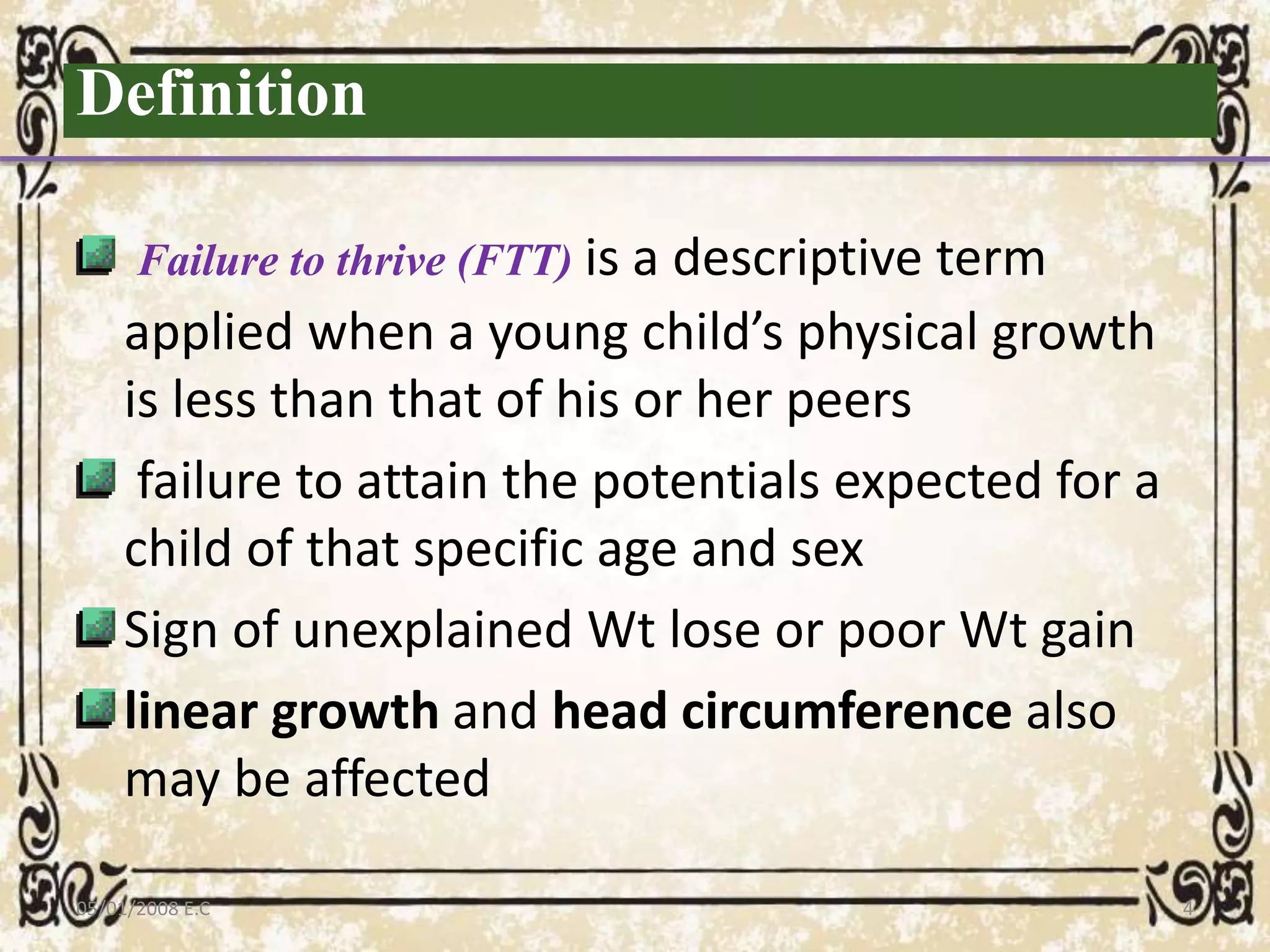 Definition
Failure to thrive (FTT) is a descriptive term
applied when a young child’s physical growth
is less than that of his or her peers
failure to attain the potentials expected for a
child of that specific age and sex
Sign of unexplained Wt lose or poor Wt gain
linear growth and head circumference also
may be affected
05/01/2008 E.C 4
 
