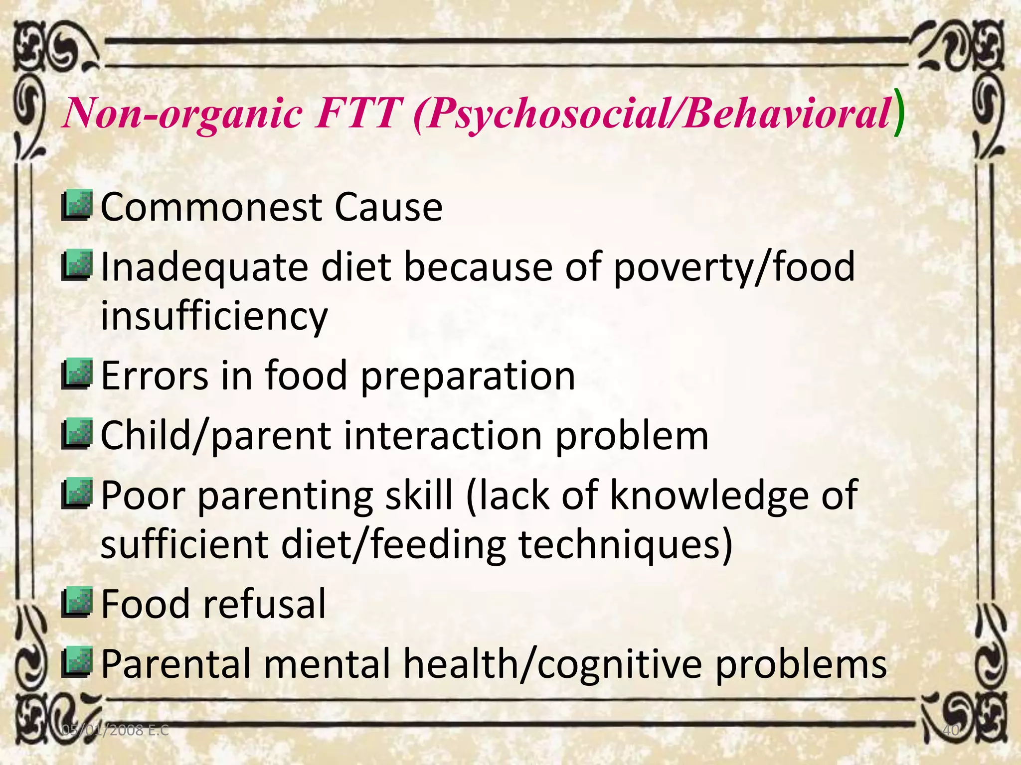 Non-organic FTT (Psychosocial/Behavioral)
Commonest Cause
Inadequate diet because of poverty/food
insufficiency
Errors in food preparation
Child/parent interaction problem
Poor parenting skill (lack of knowledge of
sufficient diet/feeding techniques)
Food refusal
Parental mental health/cognitive problems
05/01/2008 E.C 40
 