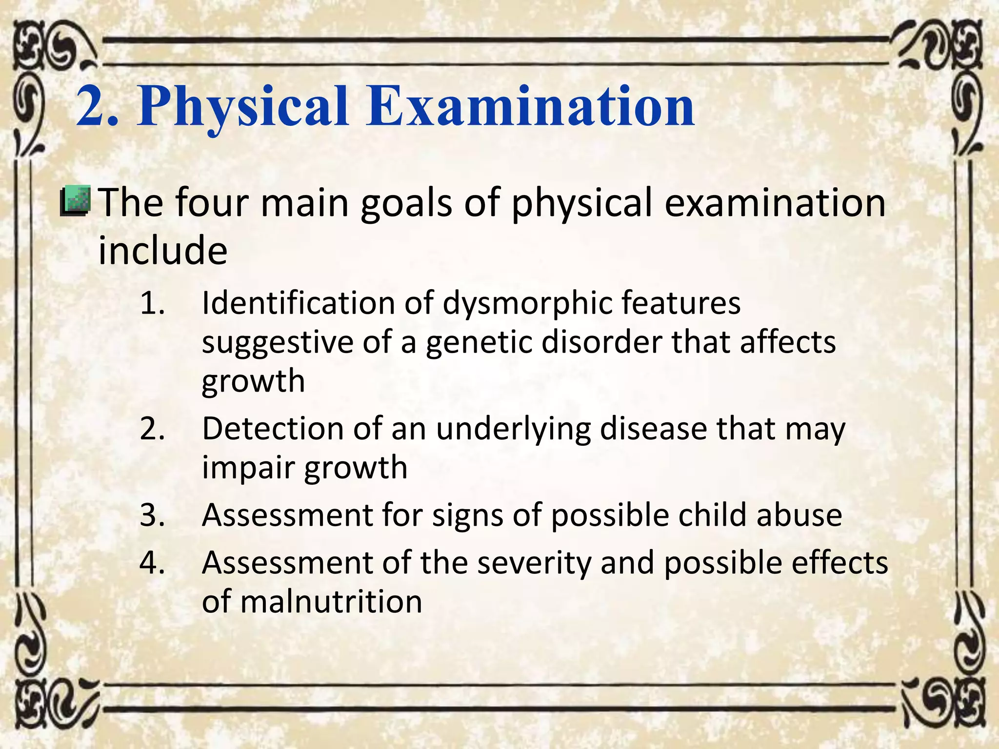 2. Physical Examination
The four main goals of physical examination
include
1. Identification of dysmorphic features
suggestive of a genetic disorder that affects
growth
2. Detection of an underlying disease that may
impair growth
3. Assessment for signs of possible child abuse
4. Assessment of the severity and possible effects
of malnutrition
 