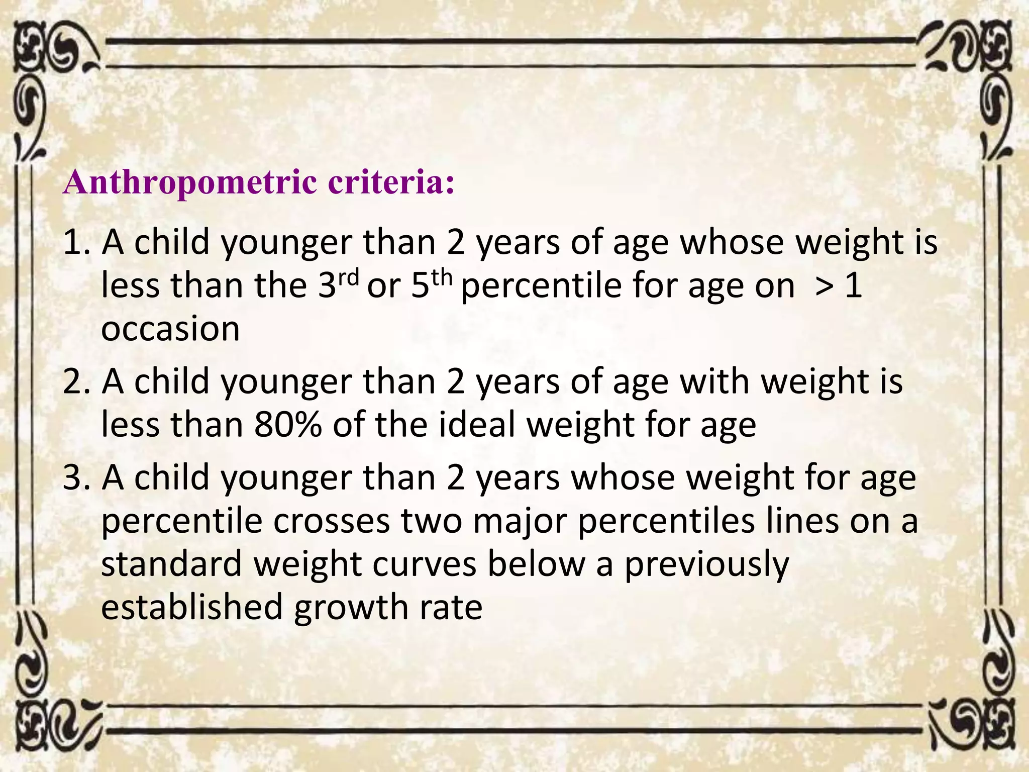 Anthropometric criteria:
1. A child younger than 2 years of age whose weight is
less than the 3rd or 5th percentile for age on > 1
occasion
2. A child younger than 2 years of age with weight is
less than 80% of the ideal weight for age
3. A child younger than 2 years whose weight for age
percentile crosses two major percentiles lines on a
standard weight curves below a previously
established growth rate
 