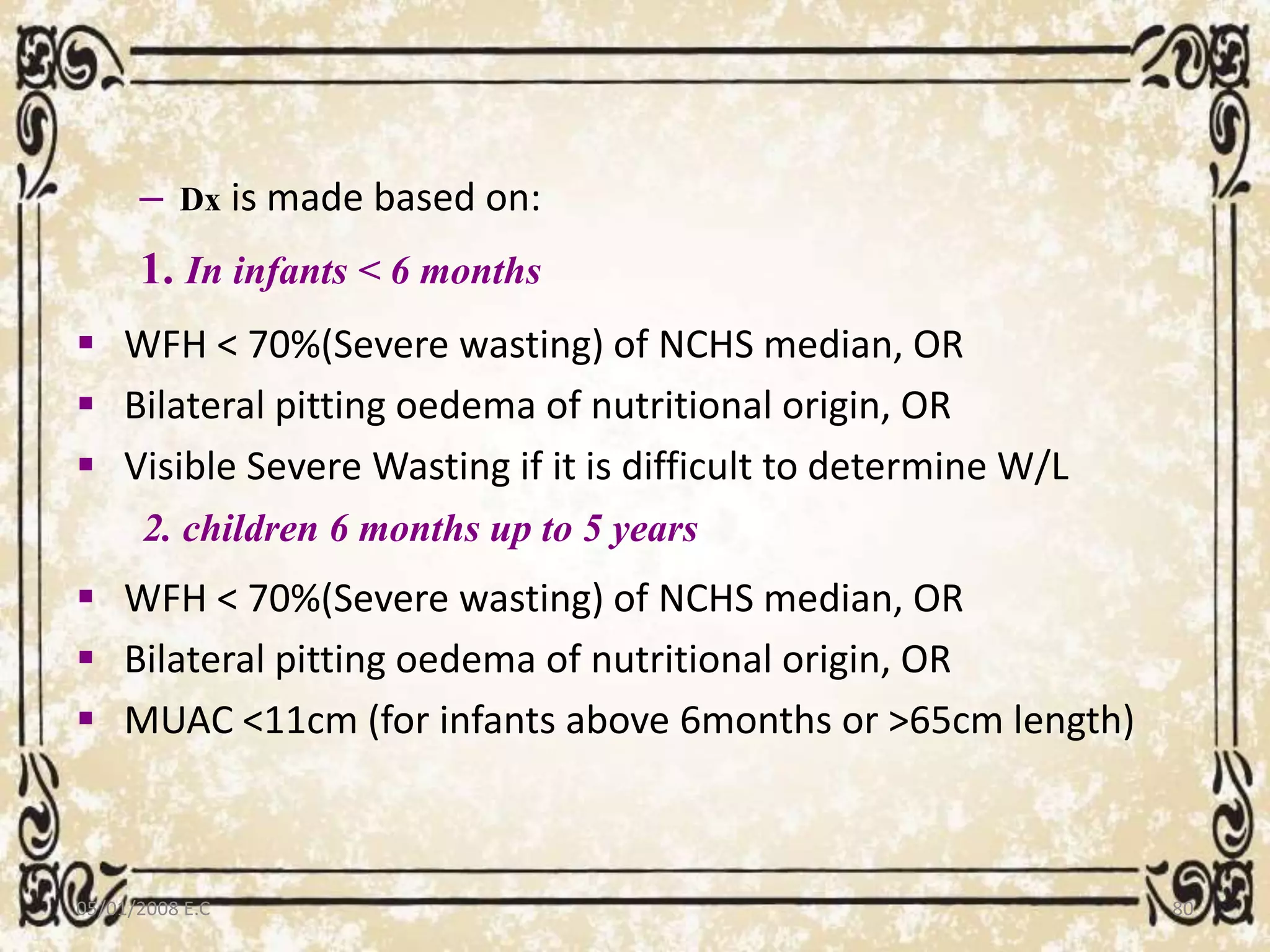 – Dx is made based on:
1. In infants < 6 months
 WFH < 70%(Severe wasting) of NCHS median, OR
 Bilateral pitting oedema of nutritional origin, OR
 Visible Severe Wasting if it is difficult to determine W/L
2. children 6 months up to 5 years
 WFH < 70%(Severe wasting) of NCHS median, OR
 Bilateral pitting oedema of nutritional origin, OR
 MUAC <11cm (for infants above 6months or >65cm length)
05/01/2008 E.C 80
 