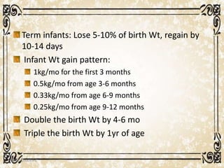 Term infants: Lose 5-10% of birth Wt, regain by
10-14 days
Infant Wt gain pattern:
1kg/mo for the first 3 months
0.5kg/mo from age 3-6 months
0.33kg/mo from age 6-9 months
0.25kg/mo from age 9-12 months
Double the birth Wt by 4-6 mo
Triple the birth Wt by 1yr of age
05/01/2008 E.C 10
 