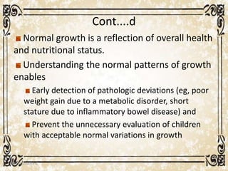 Cont....d
Normal growth is a reflection of overall health
and nutritional status.
Understanding the normal patterns of growth
enables
Early detection of pathologic deviations (eg, poor
weight gain due to a metabolic disorder, short
stature due to inflammatory bowel disease) and
Prevent the unnecessary evaluation of children
with acceptable normal variations in growth
05/01/2008 E.C 11
 