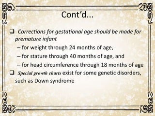 Cont’d...
 Corrections for gestational age should be made for
premature infant
– for weight through 24 months of age,
– for stature through 40 months of age, and
– for head circumference through 18 months of age
 Special growth charts exist for some genetic disorders,
such as Down syndrome
05/01/2008 E.C 15
 