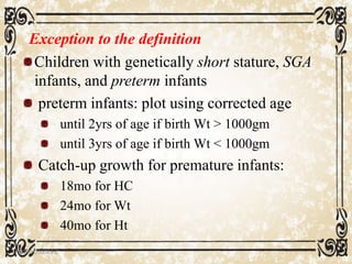 Exception to the definition
Children with genetically short stature, SGA
infants, and preterm infants
preterm infants: plot using corrected age
until 2yrs of age if birth Wt > 1000gm
until 3yrs of age if birth Wt < 1000gm
Catch-up growth for premature infants:
18mo for HC
24mo for Wt
40mo for Ht
05/01/2008 E.C 16
 