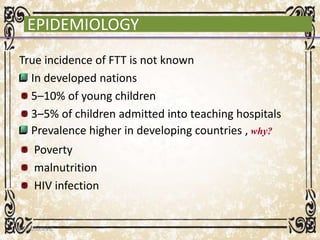 EPIDEMIOLOGY
True incidence of FTT is not known
In developed nations
5–10% of young children
3–5% of children admitted into teaching hospitals
Prevalence higher in developing countries , why?
Poverty
malnutrition
HIV infection
05/01/2008 E.C 18
 