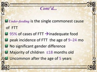 Cont’d...
Under-feeding is the single commonest cause
of FTT
95% of cases of FTT inadequate food
peak incidence of FTT the age of 9–24 mo
No significant gender difference
Majority of children ≤18 months old
Uncommon after the age of 5 years
05/01/2008 E.C 19
 