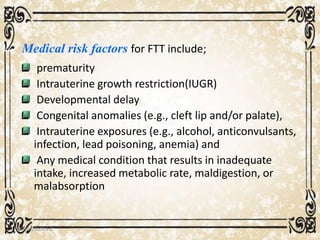 Medical risk factors for FTT include;
prematurity
Intrauterine growth restriction(IUGR)
Developmental delay
Congenital anomalies (e.g., cleft lip and/or palate),
Intrauterine exposures (e.g., alcohol, anticonvulsants,
infection, lead poisoning, anemia) and
Any medical condition that results in inadequate
intake, increased metabolic rate, maldigestion, or
malabsorption
05/01/2008 E.C 21
 
