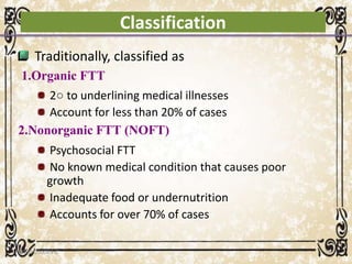 Classification
Traditionally, classified as
1.Organic FTT
2○ to underlining medical illnesses
Account for less than 20% of cases
2.Nonorganic FTT (NOFT)
Psychosocial FTT
No known medical condition that causes poor
growth
Inadequate food or undernutrition
Accounts for over 70% of cases
05/01/2008 E.C 24
 