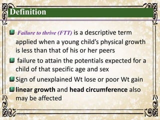 Definition
Failure to thrive (FTT) is a descriptive term
applied when a young child’s physical growth
is less than that of his or her peers
failure to attain the potentials expected for a
child of that specific age and sex
Sign of unexplained Wt lose or poor Wt gain
linear growth and head circumference also
may be affected
05/01/2008 E.C 4
 