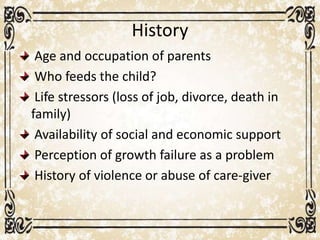 History
Age and occupation of parents
Who feeds the child?
Life stressors (loss of job, divorce, death in
family)
Availability of social and economic support
Perception of growth failure as a problem
History of violence or abuse of care-giver
 