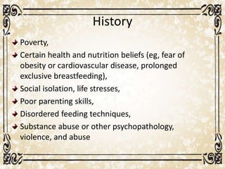 History
Poverty,
Certain health and nutrition beliefs (eg, fear of
obesity or cardiovascular disease, prolonged
exclusive breastfeeding),
Social isolation, life stresses,
Poor parenting skills,
Disordered feeding techniques,
Substance abuse or other psychopathology,
violence, and abuse
 