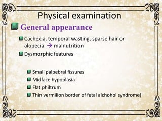 Physical examination
General appearance
Cachexia, temporal wasting, sparse hair or
alopecia  malnutrition
Dysmorphic features
Small palpebral fissures
Midface hypoplasia
Flat philtrum
Thin vermilion border of fetal alchohol syndrome)
 