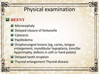 Physical examination
HEENT
Microcephaly
Delayed closure of fontanelle
Cataracts
Papilledema
Oropharyngeal lesions (eg, caries, tongue
enlargement, mandibular hypoplasia, tonsillar
hypertrophy, defects in soft or hard palate)
Delayed tooth eruption
Thyroid enlargement Thyroid disease
 