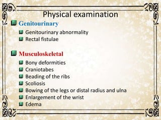 Physical examination
Genitourinary
Genitourinary abnormality
Rectal fistulae
Musculoskeletal
Bony deformities
Craniotabes
Beading of the ribs
Scoliosis
Bowing of the legs or distal radius and ulna
Enlargement of the wrist
Edema
 