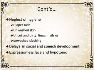 Cont’d…
Neglect of hygiene
Diaper rash
Unwashed skin
Uncut and dirty finger nails or
unwashed clothing
Delays in social and speech development
Expressionless face and hypotonic
 
