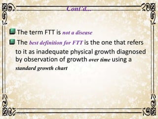 Cont’d...
The term FTT is not a disease
The best definition for FTT is the one that refers
to it as inadequate physical growth diagnosed
by observation of growth over time using a
standard growth chart
05/01/2008 E.C 7
 