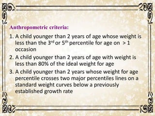 Anthropometric criteria:
1. A child younger than 2 years of age whose weight is
less than the 3rd or 5th percentile for age on > 1
occasion
2. A child younger than 2 years of age with weight is
less than 80% of the ideal weight for age
3. A child younger than 2 years whose weight for age
percentile crosses two major percentiles lines on a
standard weight curves below a previously
established growth rate
 