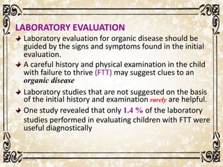 LABORATORY EVALUATION
Laboratory evaluation for organic disease should be
guided by the signs and symptoms found in the initial
evaluation.
A careful history and physical examination in the child
with failure to thrive (FTT) may suggest clues to an
organic disease
Laboratory studies that are not suggested on the basis
of the initial history and examination rarely are helpful.
One study revealed that only 1.4 % of the laboratory
studies performed in evaluating children with FTT were
useful diagnostically
05/01/2008 E.C 77
 