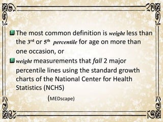 The most common definition is weight less than
the 3rd or 5th percentile for age on more than
one occasion, or
weight measurements that fall 2 major
percentile lines using the standard growth
charts of the National Center for Health
Statistics (NCHS)
(MEDscape)
05/01/2008 E.C 8
 