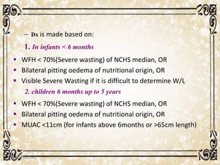 – Dx is made based on:
1. In infants < 6 months
 WFH < 70%(Severe wasting) of NCHS median, OR
 Bilateral pitting oedema of nutritional origin, OR
 Visible Severe Wasting if it is difficult to determine W/L
2. children 6 months up to 5 years
 WFH < 70%(Severe wasting) of NCHS median, OR
 Bilateral pitting oedema of nutritional origin, OR
 MUAC <11cm (for infants above 6months or >65cm length)
05/01/2008 E.C 80
 