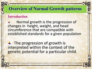 Overview of Normal Growth patterns
Introduction
Normal growth is the progression of
changes in height, weight, and head
circumference that are compatible with
established standards for a given population
The progression of growth is
interpreted within the context of the
genetic potential for a particular child.
05/01/2008 E.C 9
 
