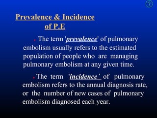 Prevalence & Incidence
of P.E
The term 'prevalence' of pulmonary
embolism usually refers to the estimated
population of people who are managing
pulmonary embolism at any given time.
●

The term 'incidence’ of pulmonary
embolism refers to the annual diagnosis rate,
or the number of new cases of pulmonary
embolism diagnosed each year.
●

 