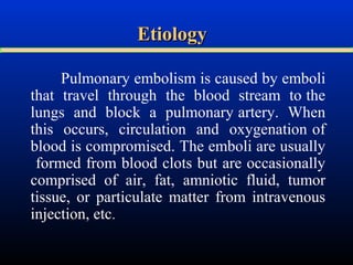 Etiology
Pulmonary embolism is caused by emboli
that travel through the blood stream to the
lungs and block a pulmonary artery. When
this occurs, circulation and oxygenation of
blood is compromised. The emboli are usually
formed from blood clots but are occasionally
comprised of air, fat, amniotic fluid, tumor
tissue, or particulate matter from intravenous
injection, etc.

 
