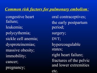 Common risk factors for pulmonary embolism:
congestive heart
failure;
leukemia;
polycythemia;
sickle cell anemia;
dysproteinemias;
massive obesity;
immobility;
cancer;
pregnancy;

oral contraceptives;
the early postpartum
period;
surgery;
DVT;
hypercoagulable
states;
right heart failure;
fractures of the pelvic
and lower extremities
etc.

 
