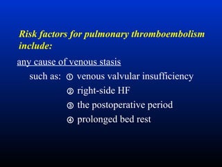 Risk factors for pulmonary thromboembolism
include:
any cause of venous stasis
such as: ① venous valvular insufficiency
② right-side HF
③ the postoperative period
④ prolonged bed rest

 
