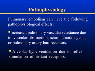 Pathophysiology
Pulmonary embolism can have the following
pathophysiological effects:

Increased pulmonary vascular resistance due
to vascular obstruction, neurohumoral agents,
or pulmonary artery baroreceptors.

 Alveolar hyperventilation due to reflex
stimulation of irritant receptors.

 