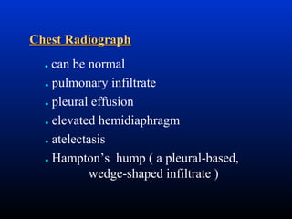 Chest Radiograph
can be normal
● pulmonary infiltrate
● pleural effusion
● elevated hemidiaphragm
● atelectasis
● Hampton’s hump ( a pleural-based,
wedge-shaped infiltrate )

●

 