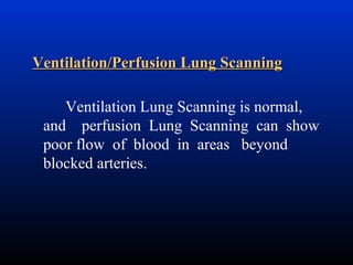 Ventilation/Perfusion Lung Scanning
Ventilation Lung Scanning is normal,
and perfusion Lung Scanning can show
poor flow of blood in areas beyond
blocked arteries.

 