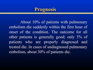 Prognosis
About 10% of patients with pulmonary
embolism die suddenly within the first hour of
onset of the condition. The outcome for all
other patients is generally good; only 3% of
patients who are properly diagnosed and
treated die. In cases of undiagnosed pulmonary
embolism, about 30% of patients die.

 