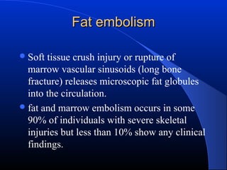 Fat embolism
 Soft

tissue crush injury or rupture of
marrow vascular sinusoids (long bone
fracture) releases microscopic fat globules
into the circulation.
 fat and marrow embolism occurs in some
90% of individuals with severe skeletal
injuries but less than 10% show any clinical
findings.

 