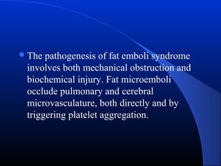  The

pathogenesis of fat emboli syndrome
involves both mechanical obstruction and
biochemical injury. Fat microemboli
occlude pulmonary and cerebral
microvasculature, both directly and by
triggering platelet aggregation.

 
